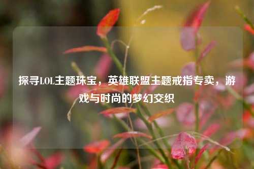 探寻LOL主题珠宝，英雄联盟主题戒指专卖，游戏与时尚的梦幻交织