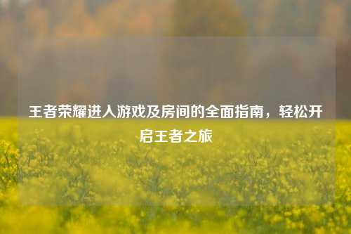 王者荣耀进入游戏及房间的全面指南,轻松开启王者之旅