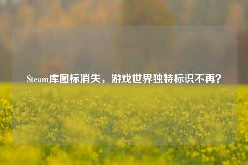 Steam库图标消失，游戏世界独特标识不再？
