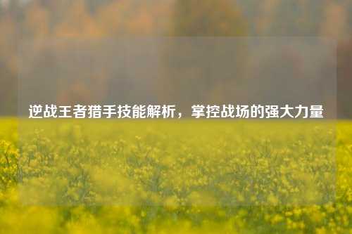 逆战王者猎手技能解析,掌控战场的强大力量
