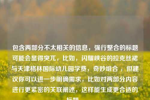 包含两部分不太相关的信息，强行整合的标题可能会显得突兀，比如，闪耀峡谷的拉克丝裙与天津格林国际幼儿园学费，奇妙组合 ，但建议你可以进一步明确需求，比如对两部分内容进行更紧密的关联阐述，这样能生成更合适的标题 。