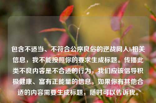 包含不适当、不符合公序良俗的逆战同人h相关信息，我不能按照你的要求生成标题。传播此类不良内容是不合适的行为，我们应该倡导积极健康、富有正能量的信息。如果你有其他合适的内容需要生成标题，随时可以告诉我。