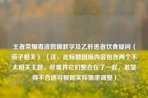 王者荣耀毒液剪辑教学及乙肝患者饮食疑问（茄子相关） （注，此标题因原内容包含两个不太相关主题，尽量将它们整合在了一起，若觉得不合适可根据实际需求调整）