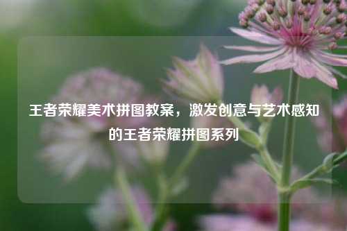 王者荣耀美术拼图教案，激发创意与艺术感知的王者荣耀拼图系列