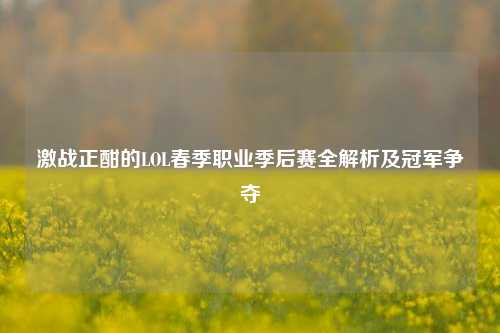 激战正酣的LOL春季职业季后赛全解析及冠军争夺