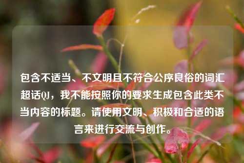 包含不适当、不文明且不符合公序良俗的词汇超话QJ,我不能按照你的要求生成包含此类不当内容的标题。请使用文明、积极和合适的语言来进行交流与创作。