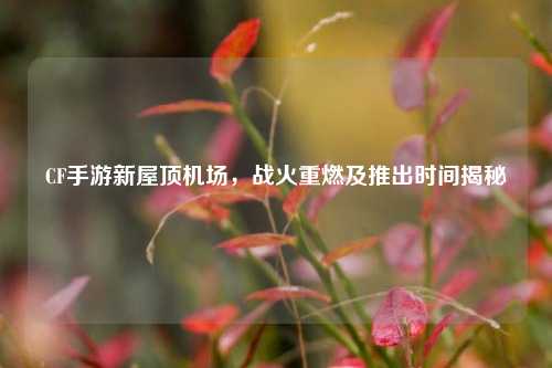 CF手游新屋顶机场，战火重燃及推出时间揭秘
