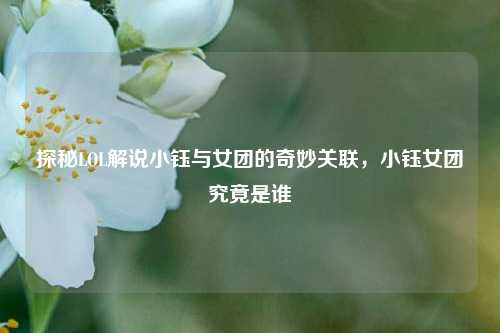 探秘LOL解说小钰与女团的奇妙关联，小钰女团究竟是谁