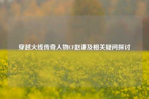 穿越火线传奇人物CF赵谦及相关疑问探讨