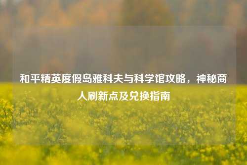 和平精英度假岛雅科夫与科学馆攻略,神秘商人刷新点及兑换指南