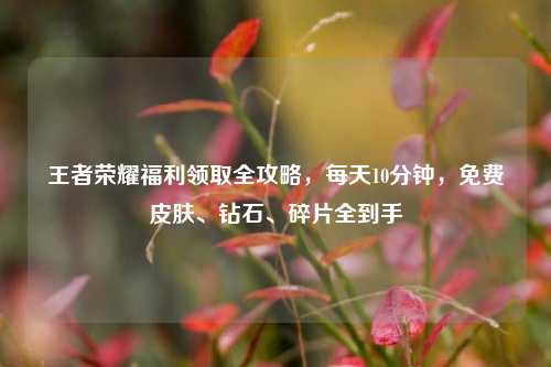 王者荣耀福利领取全攻略,每天10分钟,免费皮肤、钻石、碎片全到手