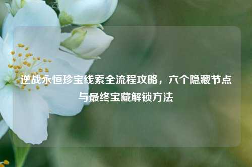 逆战永恒珍宝线索全流程攻略,六个隐藏节点与最终宝藏解锁方法
