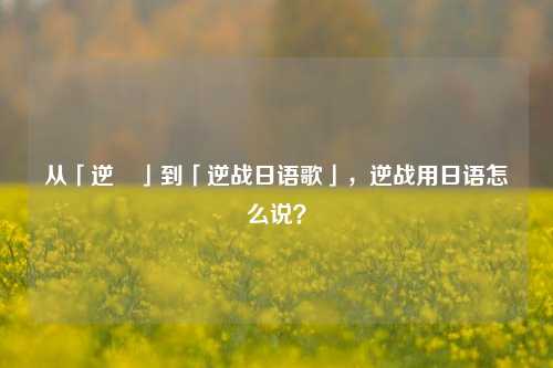 从「逆戦」到「逆战日语歌」,逆战用日语怎么说?