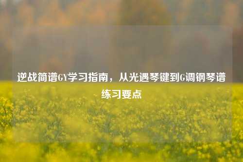 逆战简谱GY学习指南,从光遇琴键到G调钢琴谱练习要点