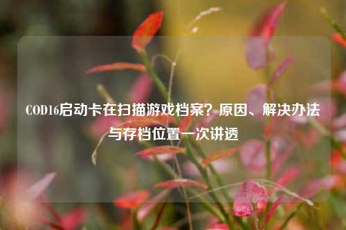 COD16启动卡在扫描游戏档案？原因、解决办法与存档位置一次讲透