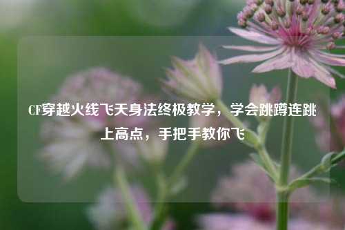 CF穿越火线飞天身法终极教学,学会跳蹲连跳上高点,手把手教你飞