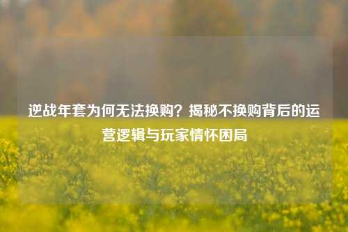 逆战年套为何无法换购？揭秘不换购背后的运营逻辑与玩家情怀困局
