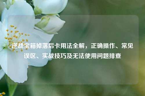 逆战宝箱掉落后卡用法全解,正确操作、常见误区、实战技巧及无法使用问题排查
