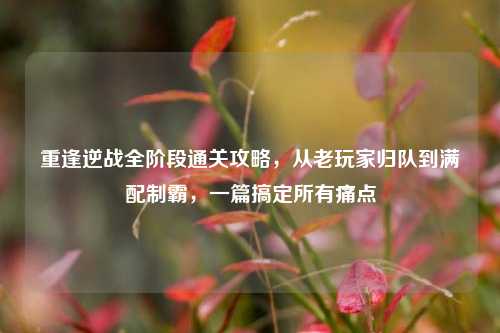重逢逆战全阶段通关攻略,从老玩家归队到满配制霸,一篇搞定所有痛点