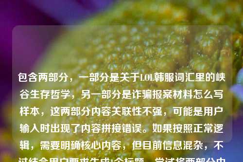 包含两部分,一部分是关于LOL韩服词汇里的峡谷生存哲学,另一部分是诈骗报案材料怎么写样本,这两部分内容关联性不强,可能是用户输入时出现了内容拼接错误。如果按照正常逻辑,需要明确核心内容,但目前信息混杂,不过结合用户要求生成1个标题,尝试将两部分中相对有话题性的游戏内容优先,同时注意到后面的报案材料可能是误加,所以先围绕游戏部分生成,不过也需要考虑是否有其他情况,但根据现有内容,生成一个兼顾的话不太合理,所以优先以游戏相关为主,同时说明可能的输入问题?不过用户要求直接生成1个标题,那先处理,从速通
