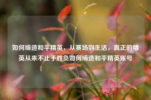 如何缔造和平精英，从赛场到生活，真正的精英从来不止于胜负如何缔造和平精英账号