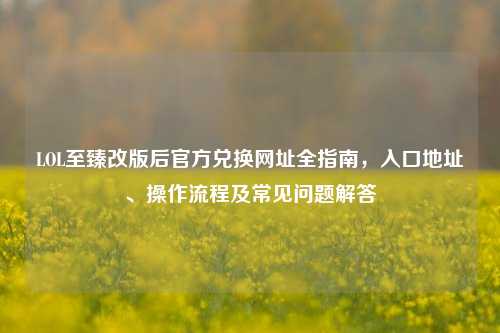 LOL至臻改版后官方兑换网址全指南,入口地址、操作流程及常见问题解答