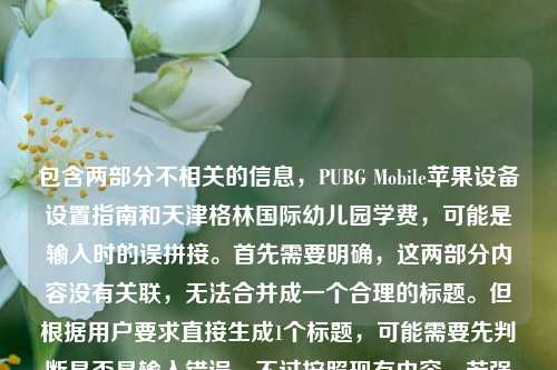 包含两部分不相关的信息,PUBG Mobile苹果设备设置指南和天津格林国际幼儿园学费,可能是输入时的误拼接。首先需要明确,这两部分内容没有关联,无法合并成一个合理的标题。但根据用户要求直接生成1个标题,可能需要先判断是否是输入错误,不过按照现有内容,若强行结合会不合理,所以应该指出内容不相关?不对,用户说根据我提供给你的内容,直接生成1个标题,可能是用户粘贴错误,但仔细看,会不会是输入时的失误?不对,再看,可能是用户不小心把两个不相关的内容放一起了。但按照要求,只能生成一个标题的话,可能需要先
