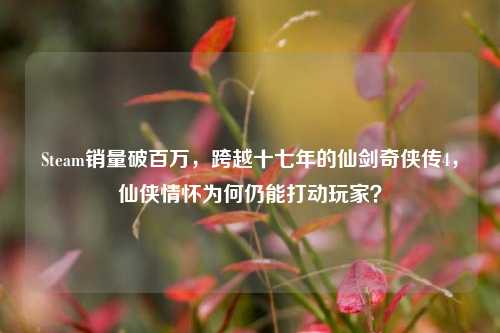 Steam销量破百万,跨越十七年的仙剑奇侠传4,仙侠情怀为何仍能打动玩家?