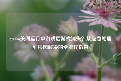 Steam关闭运行中游戏后游戏消失?从应急处理到根因解决的全流程指南