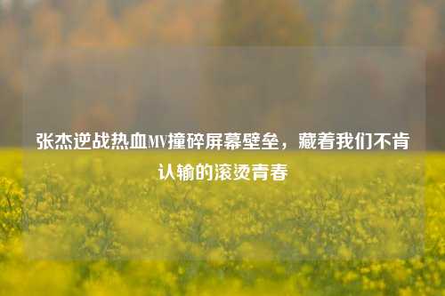 张杰逆战热血MV撞碎屏幕壁垒，藏着我们不肯认输的滚烫青春