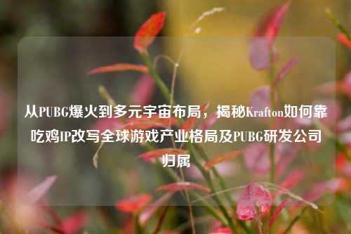 从PUBG爆火到多元宇宙布局,揭秘Krafton如何靠吃鸡IP改写全球游戏产业格局及PUBG研发公司归属