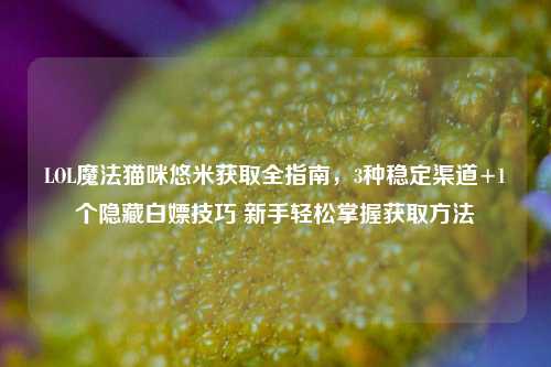 LOL魔法猫咪悠米获取全指南，3种稳定渠道+1个隐藏白嫖技巧 新手轻松掌握获取方法