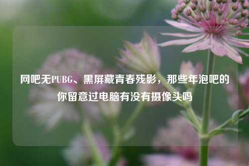网吧无PUBG、黑屏藏青春残影,那些年泡吧的你留意过电脑有没有摄像头吗